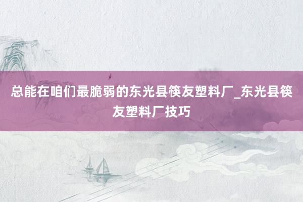 总能在咱们最脆弱的东光县筷友塑料厂_东光县筷友塑料厂技巧